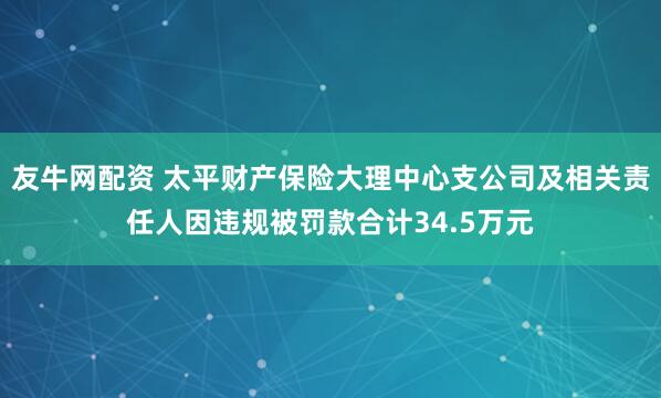 友牛网配资 太平财产保险大理中心支公司及相关责任人因违规被罚款合计34.5万元