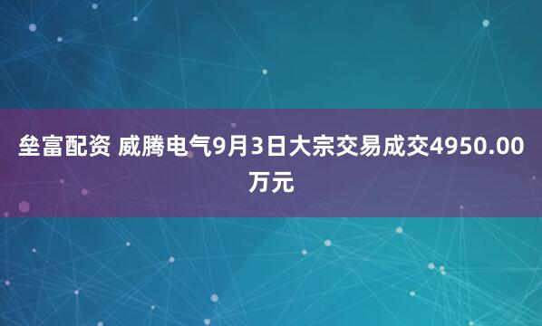 垒富配资 威腾电气9月3日大宗交易成交4950.00万元
