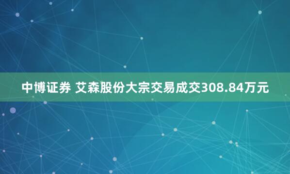 中博证券 艾森股份大宗交易成交308.84万元