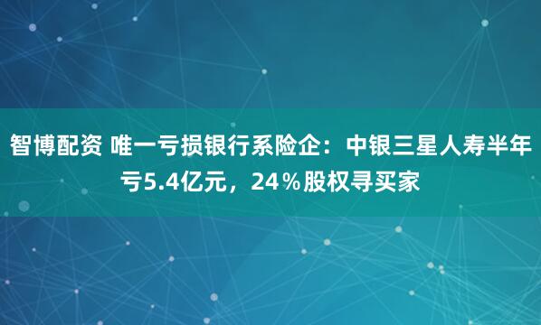 智博配资 唯一亏损银行系险企：中银三星人寿半年亏5.4亿元，24％股权寻买家