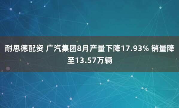 耐思徳配资 广汽集团8月产量下降17.93% 销量降至13.57万辆
