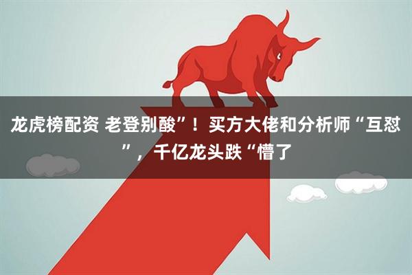 龙虎榜配资 老登别酸”！买方大佬和分析师“互怼”，千亿龙头跌“懵了