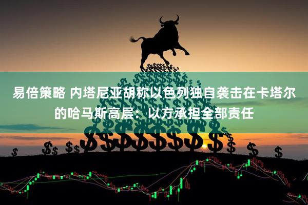 易倍策略 内塔尼亚胡称以色列独自袭击在卡塔尔的哈马斯高层：以方承担全部责任
