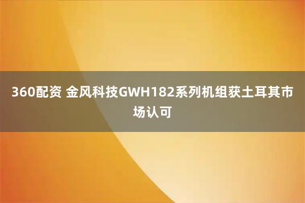 360配资 金风科技GWH182系列机组获土耳其市场认可