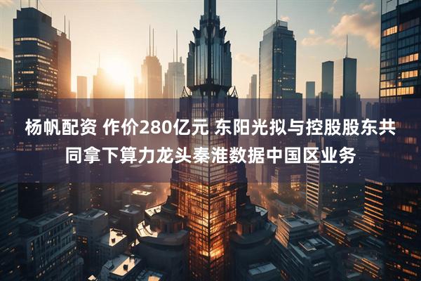 杨帆配资 作价280亿元 东阳光拟与控股股东共同拿下算力龙头秦淮数据中国区业务