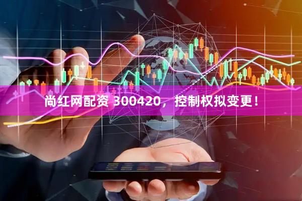 尚红网配资 300420，控制权拟变更！
