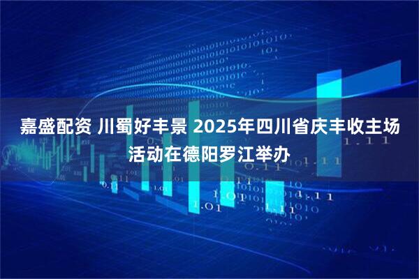 嘉盛配资 川蜀好丰景 2025年四川省庆丰收主场活动在德阳罗江举办