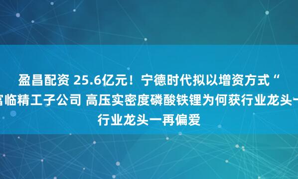 盈昌配资 25.6亿元！宁德时代拟以增资方式“控股”富临精工子公司 高压实密度磷酸铁锂为何获行业龙头一再偏爱