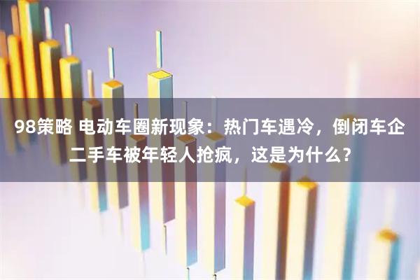 98策略 电动车圈新现象：热门车遇冷，倒闭车企二手车被年轻人抢疯，这是为什么？
