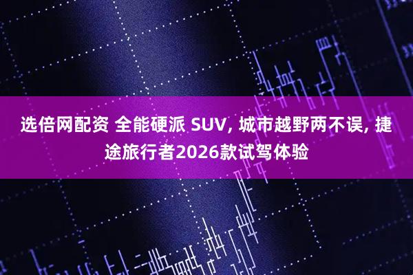 选倍网配资 全能硬派 SUV, 城市越野两不误, 捷途旅行者2026款试驾体验