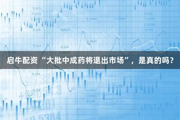 启牛配资 “大批中成药将退出市场”，是真的吗？