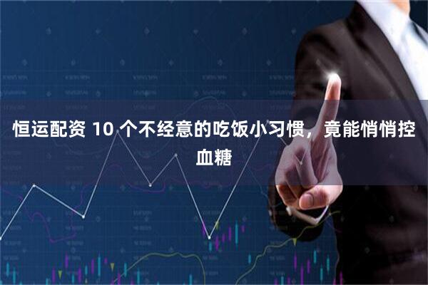 恒运配资 10 个不经意的吃饭小习惯，竟能悄悄控血糖