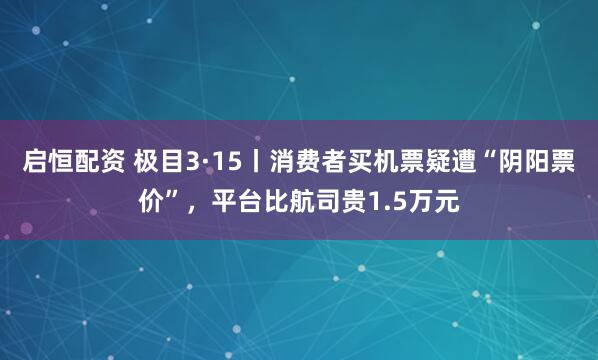 启恒配资 极目3·15丨消费者买机票疑遭“阴阳票价”，平台比航司贵1.5万元